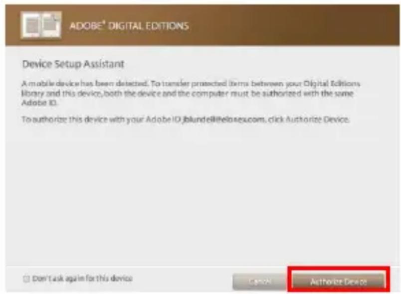 ADOBE® DIGITAL EDITIONS Device Setup Assistant A mobile device has been detected. To transfer protected (terms between your Digital Editions library and this device, both the device and the computer must be authorized with the same Adobe ID. To authorize this device with your Adobe ID:blund@telosexu.com, click Authorize Device. Don't ask again for this device Cancel Authorize Device