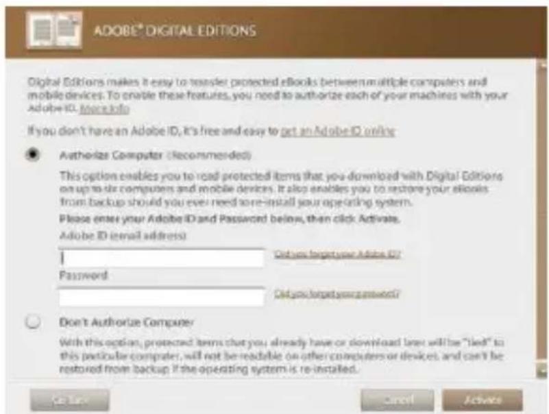 ADOBE® DIGITAL EDITIONS Digital Editions makes it easy to transfer protected eBooks between multiple computers and mobile devices. To enable these features, you need to authorize each of your machines with your Adobe ID. Also info If you don't have an Adobe ID, it's free and easy to get an Adobe ID online ● Authorize Computer (Recommended) This option enables you to read protected items that you download with Digital Editions on up to six computers and mobile devices. It also enables you to restore your eBooks from backup should you ever need to re-install your operating system. Please enter your Adobe ID and Password below, then click Activate. Adobe ID (email address) I Password Did you forget your Adobe ID? Did you forget your password? Don't Authorize Computer With this option, protected items that you already have or download lanes will be "led" to this particular computer, will not be readable on other computers or devices, and can't be restored from backup if the operating system is re-installed. Be like Cancel Activate