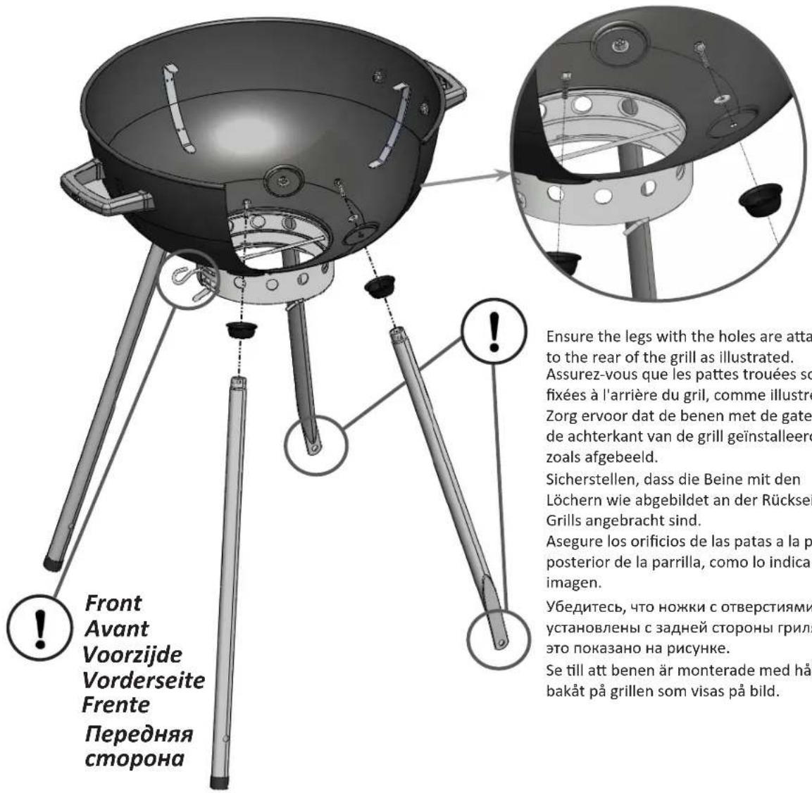 Front Avant Voorzijde Vorderseite Frente Передняя сторона ! Ensure the legs with the holes are atta to the rear of the grill as illustrated. Assurez-vous que les pattes trouées so fixées à l'arrière du gril, comme illustré Zorg ervoor dat de benen met de gate de achterkant van de grill geïnstalleero zoals afgebeeld. Sicherstellen, dass die Beine mit den Löchern wie abgebildet an der Rückse Grills angebracht sind. Asegure los orificios de las patas a la p posterior de la parrilla, como lo indica imagen. Убедитесь, что ножки с отверстиями установлены с задней стороны грили это показано на рисунке. Se till att benen är monterade med hå bakåt på grillen som visas på bild.