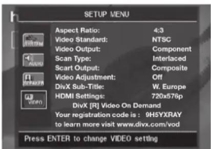 SETUP MENU Aspect Ratio: 4:3 Video Standard: NTSC Video Output: Component Scan Type: Interlaced Scart Output: Composite Video Adjustment: Off DivX Sub-Title: W. Europe HDMI Settings: 720x576p DivX [R] Video On Demand Your registration code is : 9H5YXRAY to learn more visit www.divx.com/vod Press ENTER to change VIDEO setting