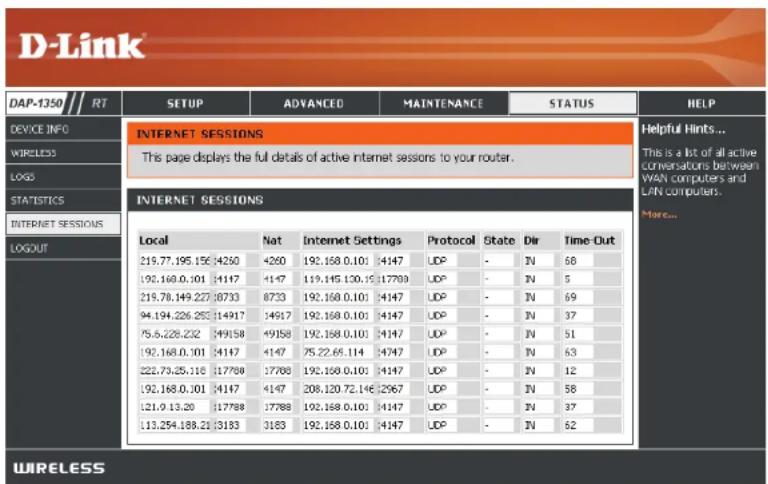 D-Link DAP-1350 // RT SETUP ADVANCED MAINTENANCE STATUS HELP DEVICE INFO INTERNET SESSIONS This page displays the full details of active internet sessions to your router. INTERNET SESSIONS Local 219.77.195.156 4260 192.168.0.101 4147 219.78.149.227 8733 94.194.226.253 14917 75.6.228.232 49158 192.168.0.101 4147 222.73.25.118 17788 192.168.0.101 4147 121.0 13.20 17788 113.254.188.21 3183 Internet Settings Protocol UDP UDP UDP UDP Protocol State Dir IN IN IN IN IN IN IN IN IN IN IN IN IN IN IN IN IN IN IN IN IN IN IN IN IN IN IN IN IN IN IN IN IN IN IN IN IN IN IN IN IN IN IN IN IN IN IN IN IN IN Infernt Hints... This is a list of all active conversations between WAN computers and LAN computers. Merc... WIRELESS