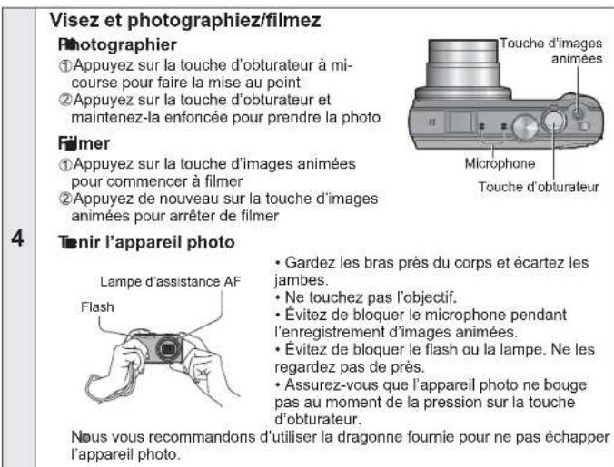 Visez et photographiez/filmez Photographier ①Appuyez sur la touche d'obturateur à mi- course pour faire la mise au point ②Appuyez sur la touche d'obturateur et maintenez-la enfoncée pour prendre la photo Filmer ①Appuyez sur la touche d'images animées pour commencer à filmer ②Appuyez de nouveau sur la touche d'images animées pour arrêter de filmer Tônir l'appareil photo Lampe d'assistance AF Flash • Gardez les bras près du corps et écartez les jambes. • Ne touchez pas l'objectif. • Évitez de bloquer le microphone pendant l'enregistrement d'images animées. • Évitez de bloquer le flash ou la lampe. Ne les regardez pas de près. • Assurez-vous que l'appareil photo ne bouge pas au moment de la pression sur la touche d'obturateur. Nous vous recommandons d'utiliser la dragonne fournie pour ne pas échapper l'appareil photo.