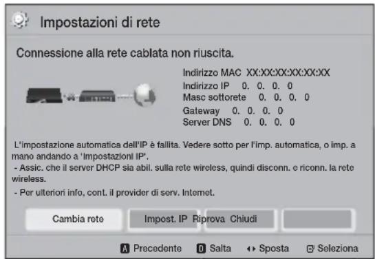 Impostazioni di rete Connessione alla rete cablata non riuscita. Indirizzo MAC XX:XX:XX:XX:XX:XX Indirizzo IP 0. 0. 0. 0 Masc sottorete 0. 0. 0. 0 Gateway 0. 0. 0. 0 Server DNS 0. 0. 0. 0 L'impostazione automatica dell'IP è fallita. Vedere sotto per l'imp. automatica, o imp. a mano andando a 'Impostazioni IP'. - Assic, che il server DHCP sia abil. sulla rete wireless, quindi disconn. e riconn. la rete wireless. - Per ulteriori info, cont. il provider di serv. Internet. Cambia rete Impost. IP Riprova Chiudi A Precedente D Salta S posta Seleziona