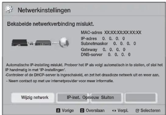 Netwerkinstellingen Bekabelde netwerkverbinding mislukt. MAC-adres XX:XX:XX:XX:XX:XX IP-adres 0.0.0.0 Subnetmasker 0.0.0.0 Gateway 0.0.0.0 DNS-server 0.0.0.0 Automatische IP-instelling mislukt. Probeer het IP als volgt automatisch in te stellen, of stel het IP handmatig in met 'IP-instellingen'. -Controleer of de DHCP-server is ingeschakeld, en zet het draadloze netwerk uit en weer aan. - Neem contact op met uw internetprovider voor meer informatie. Wijzig network IP-inst. Opnieuw Sluiten A Vorige D Overslaan Verpl. Selecteren