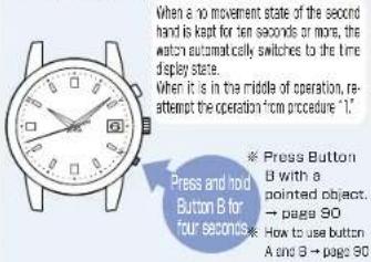 When a 10 movement state of the second hand is kept for ten seconds or more, the watch automatically switches to the time display state. When it is in the middle of operation, re-attempt the operation from procedure "1." Press and hold Button B for four seconds Press Button B with a pointed object. → page 90 How to use button A and B → page 90