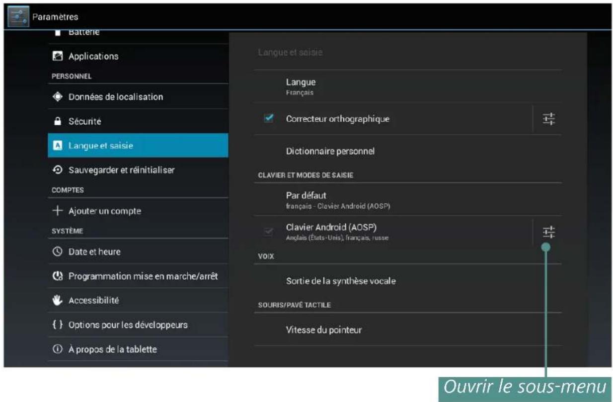 Paramètres Batterie Applications PERSONNEL Données de localisation Sécurité Langue et saisie Sauvegarder et réinitialiser COMPTES Ajouter un compte SYSTÈME Date et heure Programmation mise en marche/arrêt Accessibilité {} Options pour les développeurs À propos de la tablette Langue et saisie Langue Français Correcteur orthographique Dictionnaire personnel CLAVIER ET MODES DE SAISIE Par défaut français - Clavier Android (AOSP) Clavier Android (AOSP) Anglais (États-Unis), français, russe VOIX Sortie de la synthèse vocale SOURIS/PAVÉ TACTILE Vitesse du pointeur Ouvrir le sous-menu