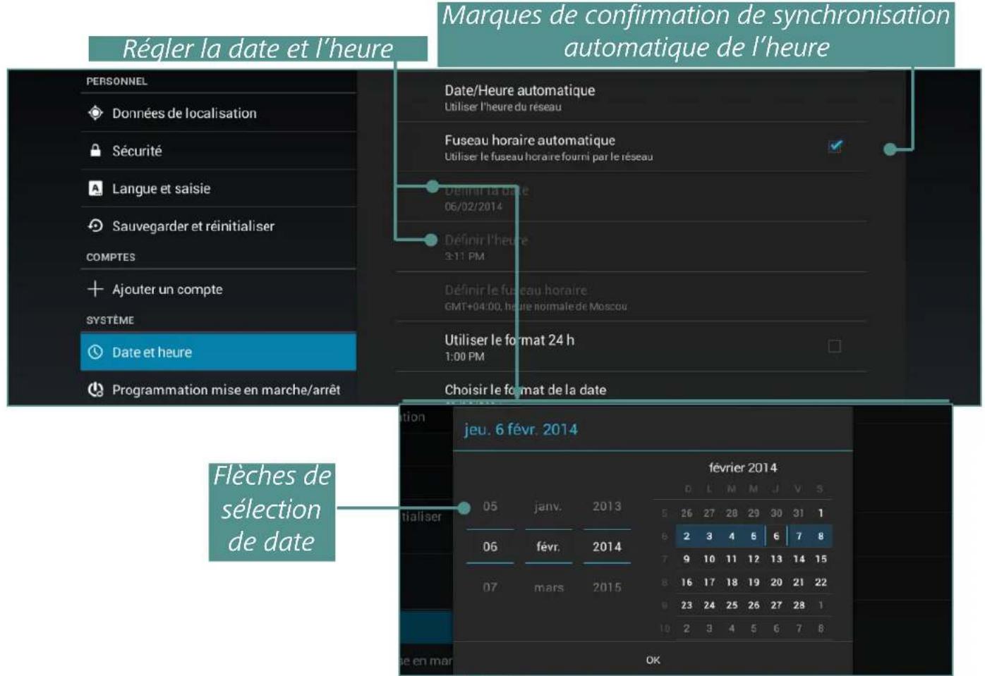 Régler la date et l'heure Marques de confirmation de synchronisation automatique de l'heure PERSONNEL Données de localisation Sécurité Langue et saisie Sauvegarder et réinitialiser COMPTES Ajouter un compte SYSTÈME Date et heure Programmation mise en marche/arrêt Date/Heure automatique Utiliser l'heure du réseau Fuseau horaire automatique Utiliser le fuseau horaire fourni par le réseau Définir la date 06/02/2014 Définir l'heure 3:11 PM Définir le fuseau horaire GMT+04:00, heure normale de Moscou Utiliser le format 24 h 1:00 PM Choisir le format de la date Flèches de sélection de date jeu. 6 févr. 2014 février 2014 05 janv. 2013 d L M M J V S 5 26 27 28 29 30 31 1 6 2 3 4 6 6 7 8 7 9 10 11 12 13 14 15 8 16 17 18 19 20 21 22 9 23 24 25 26 27 28 1 10 2 3 4 5 6 7 8 de en mar OK