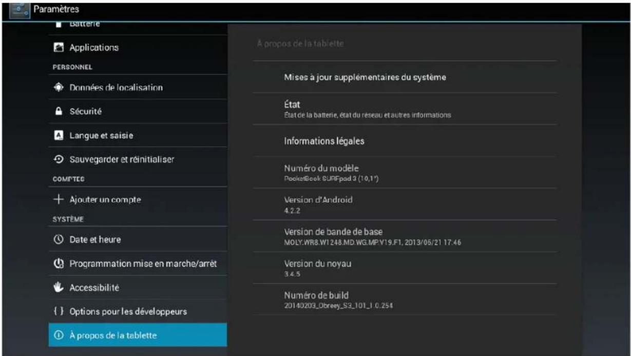 Paramètres Batterie Applications PERSONNEL Données de localisation Sécurité Langue et saisie Sauvegarder et réinitialiser COMPTES Ajouter un compte SYSTÈME Date et heure Programmation mise en marche/arrêt Accessibilité {} Options pour les développeurs À propos de la tablette À propos de la tablette Mises à jour supplémentaires du système État État de la batterie, état du réseau et autres informations Informations légales Numéro du modèle PocketBook SURFpad 3 (10,1°) Version d'Android 4.2.2 Version de bande de base MOLY.WR8.WI 248.MD.WG.MP.V19.F1, 2013/05/21 17:46 Version du noyau 3.4.5 Numéro de build 20140203_Obreay_S3_101_1 0.254