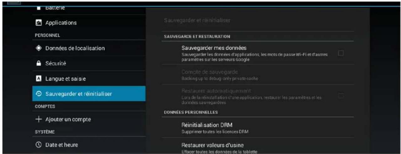Batterie Applications PERSONNEL Données de localisation Sécurité Langue et saisie Sauvegarder et réinitialiser COMPTES + Ajouter un compte SYSTÈME Date et heure Sauvegarder et réinitialiser SAUVEGARDE ET RESTAURATION Sauvegarder mes données Sauvegarder les données d'applications, les mots de passe Wi-Fi et d'autres paramètres sur les serveurs Google Compte de sauvegarde Backlong up to debug-only private cache Restaurer automatiquement Lors de la réinstallation d'une application, restaurer les paramètres et les données sauvegardées DONNÉES PERSONNELLES Réinitialisation DRM Supprimer toutes les licences DRM Restaurer valeurs d'usine Effacer toutes les données de la tablette
