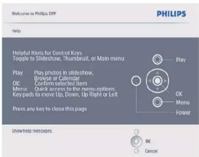 Welcome to Philips DPF PHILIPS Help Helpful Hints for Control Keys Toggle to Slideshow, Thumbnail, or Main menu Play: Play photos in slideshow, Browse or Calendar OK: Confirm selected item Menu: Quick access to the menu options. Key pads to move Up, Down, Up Right or Left Press any key to close this page Play OK Menu Power Show help messages. OK Cancel