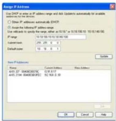 Assign IP Address Use DHCP as enter in IP address range and click Updates to automatically for available addresses to the devices. ○ Obtain IP addresses automatically DHCP ● Assign the following IP address range: Use defaults to specify the range, either as 10.18" or 10.18.100 10 - 10.18.140 100 IP range: 10.18.100 10.10.10140 100 Submit mask: 259 259 0 0 Default routes: 13 13 0 1 Update Item IP Address Name Cancel Address None Address A05 227-004060007DC 10.91.8.17 A05 2194-0040608FPEC 19.2 16.8 0.10 OK Cancel Help