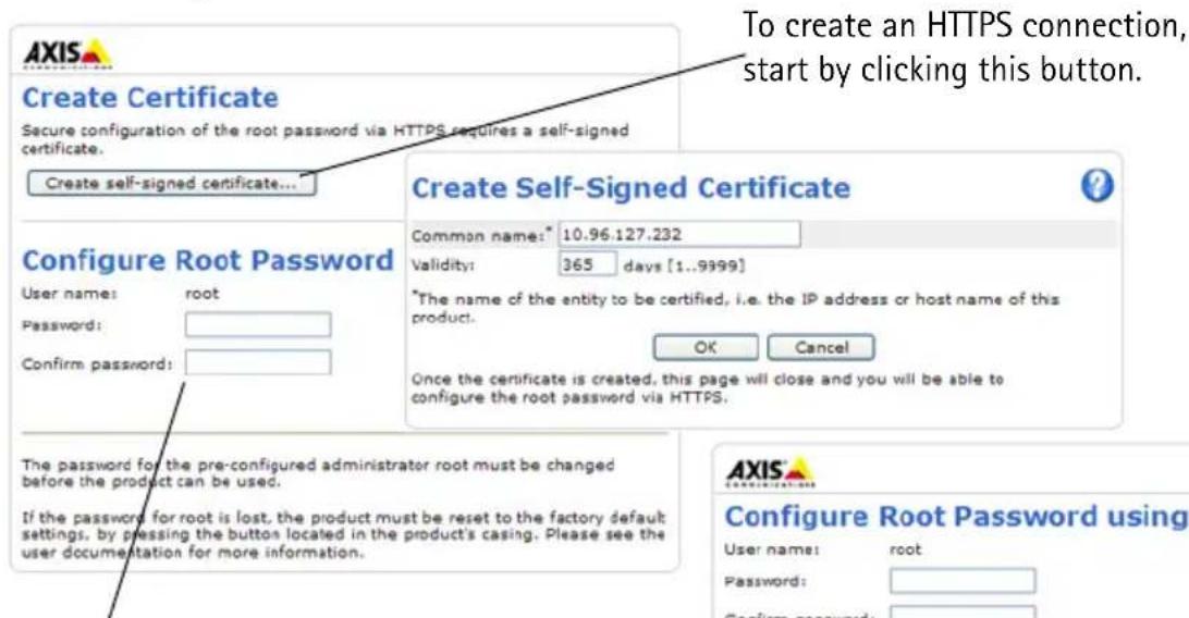 To create an HTTPS connection, start by clicking this button. Create Certificate Secure configuration of the root password via HTTPS requires a self-signed certificate. Create self-signed certificate... Configure Root Password User name: root Password: Confirm password: Create Self-Signed Certificate Common name: 10.96.127.232 Validity: 365 days [1..9999] *The name of the entity to be certified, i.e. the IP address or host name of this product. OK Cancel Once the certificate is created, this page will close and you will be able to configure the root password via HTTPS. The password for the pre-configured administrator root must be changed before the product can be used. If the password for root is lost, the product must be reset to the factory default settings, by pressing the button located in the product's casing. Please see the user documentation for more information. Configure Root Password using User name: root Password: Confirm password: