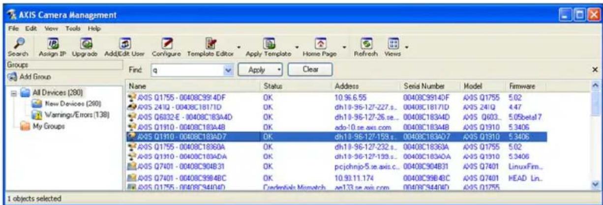 AXIS Camera Management File Edit View Tools Help Search Assign IP Upgrade AddEdit User Configure Template Editor Apply Template Home Page Refresh Views Groups Find: q Apply Clear Add Group All Devices (280) New Devices (280) Warnings/Errors (138) My Groups Name Status Address Senai Number.Model Firmware AXIS Q1755 - 00408C9914DF OK 10.96.6.55 00408C9914DF AXIS Q1755 5.02 AXIS 241Q - 00408C18171D OK dh18-96-127-227.s... 00408C18171D AXIS 241Q 4.47 AXIS Q6832-E - 00408C183A4D OK dh18-96-127-26.se... 00408C183A4D AXIS Q603... 5.05beta17 AXIS Q1910 - 00408C183A4B OK ado-10.se axis.com 00408C183A4B AXIS Q1910 5.3406 AXIS Q1310 - 00408C183AD7 OK dh18-96-127-159.s... 00408C183AD7 AXIS Q1310 5.3406 AXIS Q1755 - 00408C18360A OK dh18-96-127-232.s... 00408C18360A AXIS Q1755 5.02 AXIS Q1310 - 00408C183ADA OK dh18-96-127-159.s... 00408C183ADA AXIS Q1310 5.3406 AXIS Q7401 - 00408C904B31 OK pjcjohnjo-5.se axis.c... 00408C904B31 AXIS Q7401 LinuxFim... AXIS Q7401 - 00408C9984BC OK 10.93.11.174 00408C9984BC AXIS Q7401 HEAD Ln... AXIS Q1755 - 00408C94R4D Cedentek Microwatch ae133.se axis.com 00408C94R4D AXIS Q1755 I objects selected