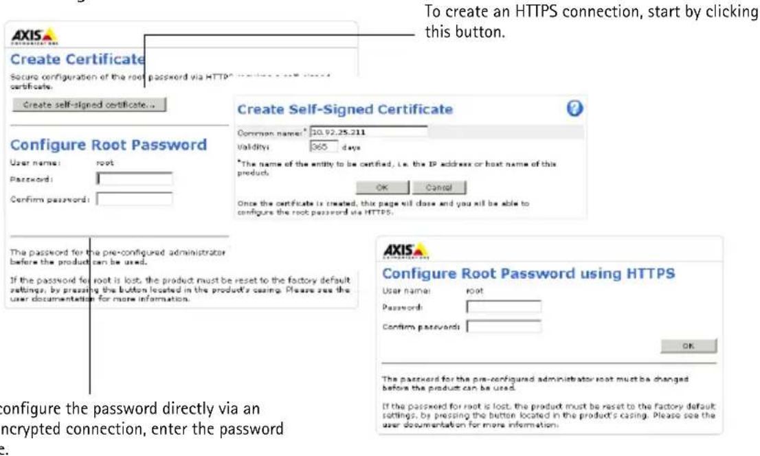 To create an HTTPS connection, start by clicking this button. Create Certificate Secure configuration of the root password via HTTP Create self-signed certificate... Create Self-Signed Certificate Common name: 10.92.25.211 Validity: 365 days *The name of the entity to be certified, i.e. the IP address or host name of this product. Once the certificate is created, this page will close and you will be able to configure the root password via HTTPS. Configure Root Password using HTTPS User name: root Password: Confirm passwords: The password for the pre-configured administrator before the product can be used. If the password for root is lost, the product must be reset to the factory default settings, by pressing the button located in the product's casing. Please see the user documentation for more information. Configure the password directly via an encrypted connection, enter the password.