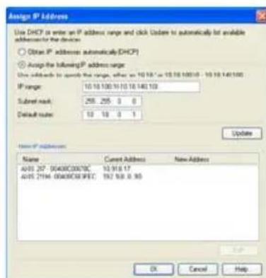 Assign IP Address Use DHCP to enter an IP address range and click us/ers to automatically list available addresses for the devices. Obtain IP addresses automatically DHCP Assign the following IP address range Use additional to approve the range, after as 10.18" or 10.18.14010 - 10.18.140100 IP range: 10.18.100.10.10.18.140.103 Submit mask: 256.255 0 0 Default route: 10 10 0 1 Update New IP Address: Name Current Address New Address A093 207-00400C0070C 10.918.17 A095 2194-00400C03PEC 192.938.0.95 OK Cancel Help