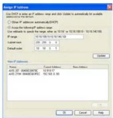 Assign IP Address Use DHCP or enter an IP address range and click Update to automatically for available addresses to the devices. Obtain IP addresses automatically(DHCP) Accept the following IP address range: Use defaults to specify the range, either as 10.18 - or 10.18.100/10 - 10.18.140/100 IP range: 10.18.100/10.18.140 100 Subtitle: 255 259 3 8 Default row: 10 18 3 1 Update New IP Address: Name Cancel Address New Address AVIS 207_0040BC3007BC 10.916.17 AVIS 21TH_0040BC63FEC 192.68.0.90 OK Cancel Help