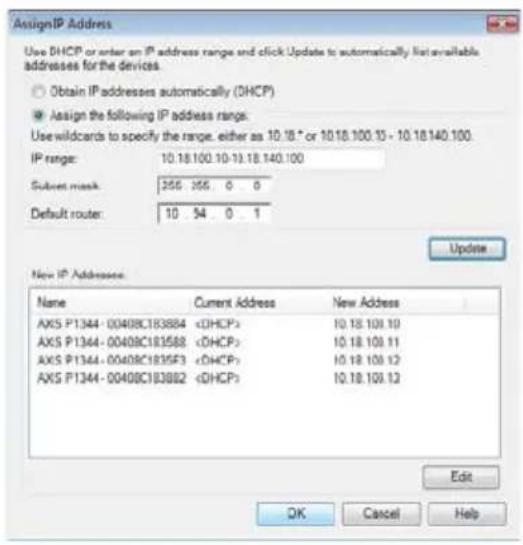 AssignIP Address Use DHCP or enter an IP address range and click Update to automatically list available addresses for the devices. Obtain IP addresses automatically (DHCP) Assign the following IP address range: Use wildcards to specify the range, either as 10.18 * or 10.18.100.13 - 10.18.140.100. IP range: 10.18.100.10-10.18.140.100 Subset mask: 255 255 0 0 Default router: 10 54 0 1 Update New IP Addresses Name Current Address New Address AXS P1344-00408C183884 DHCP> 10.18.109.10 AXS P1344-00408C183588 DHCP> 10.18.109.11 AXS P1344-00408C1835F3 DHCP> 10.18.109.12 AXS P1344-00408C183682 DHCP> 10.18.109.13 Edit OK Cancel Help