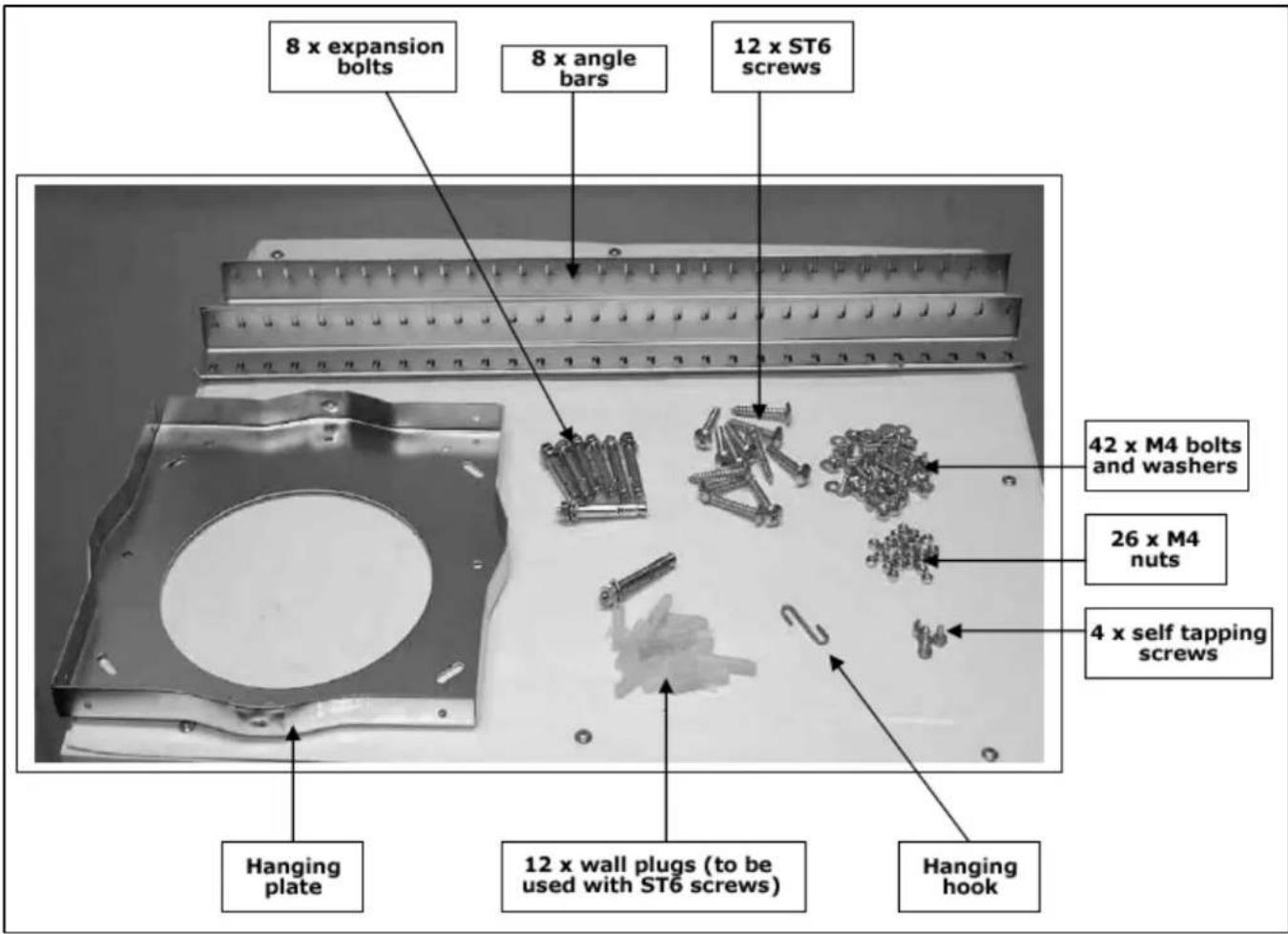 8 x expansion bolts 8 x angle bars 12 x ST6 screws 42 x M4 bolts and washers 26 x M4 nuts 4 x self tapping screws Hanging plate 12 x wall plugs (to be used with ST6 screws) Hanging hook