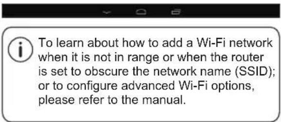 To learn about how to add a Wi-Fi network when it is not in range or when the router is set to obscure the network name (SSID); or to configure advanced Wi-Fi options, please refer to the manual.