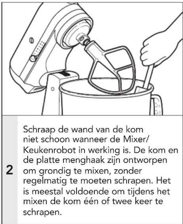 Schraap de wand van de kom niet schoon wanneer de Mixer/ Keukenrobot in werking is. De kom en de platte menghaak zijn ontworpen om grondig te mixen, zonder regelmatig te moeten schrapen. Het is meestal voldoende om tijdens het mixen de kom één of twee keer te schrapen.