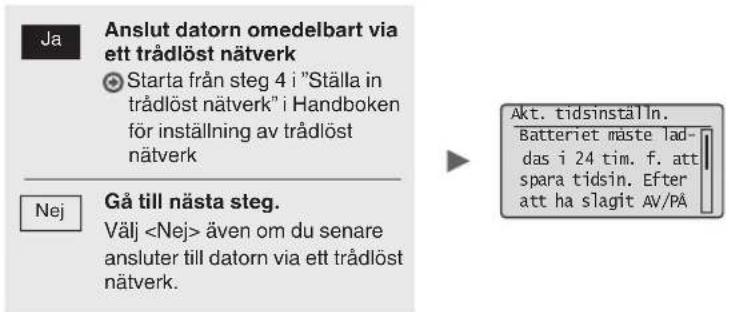 Ja: Anslut datorn omedelbart via ett trådlöst nätverk. Starta från steg 4 i "Ställa in trådlöst nätverk" i Handboken för inställning av trådlöst nätverk. Nej: Gå till nästa steg. Välj även om du senare ansluter till datorn via ett trådlöst nätverk. Aktivera tidsinställning. Batteriet måste laddas i…