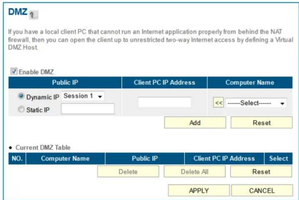 DMZ ? If you have a local client PC that cannot run an Internet application properly from behind the NAT firewall, then you can open the client up to unrestricted two-way Internet access by defining a Virtual DMZ Host. Enable DMZ Public IP Client PC IP Address Customer Name Dynamic IP Session 1 Static IP <<----Select---- Add Reset • Current DMZ Table NO. Customer Name Public IP Client PC IP Address Select Delete Delete All Reset APPLY CANCEL