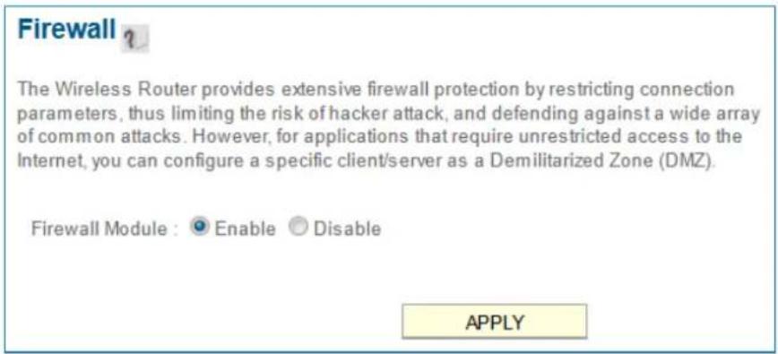 Firewall ? The Wireless Router provides extensive firewall protection by restricting connection parameters, thus limiting the risk of hacker attack, and defending against a wide array of common attacks. However, for applications that require unrestricted access to the Internet, you can configure a specific client/server as a Demilitarized Zone (DMZ). Firewall Module : ● Enable ○ Disable APPLY