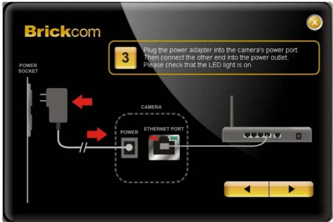 Brickcom 3 Plug the power adapter into the camera's power port. Then connect the other end into the power outlet. Please check that the LED light is on. POWER SOCKET CAMERA POWER ETHERNET PORT