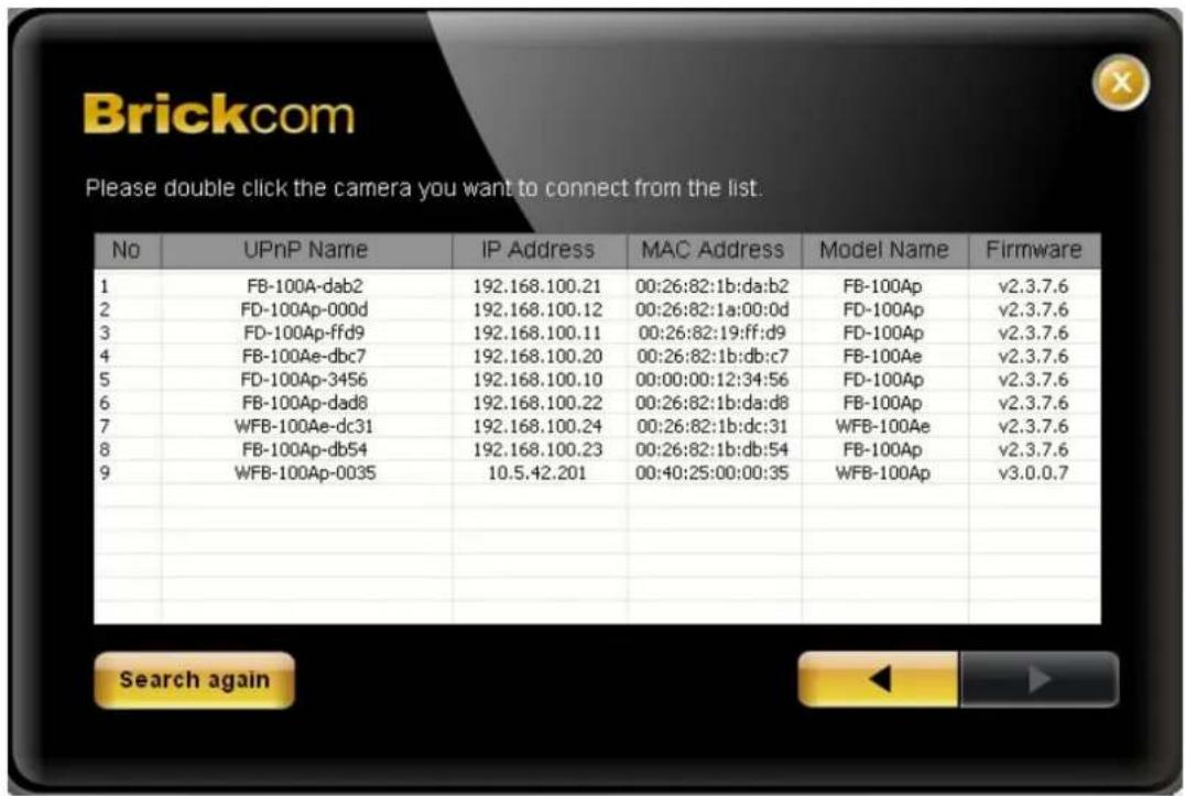 Brickcom Please double click the camera you want to connect from the list. No UPnP Name IP Address MAC Address Model Name Firmware 1 FB-100A-dab2 192.168.100.21 00:26:82:1b:da:b2 FB-100Ap v2.3.7.6 2 FD-100Ap-000d 192.168.100.12 00:26:82:1a:00:0d FD-100Ap v2.3.7.6 3 FD-100Ap-ffd9 192.168.100.11 00:26…