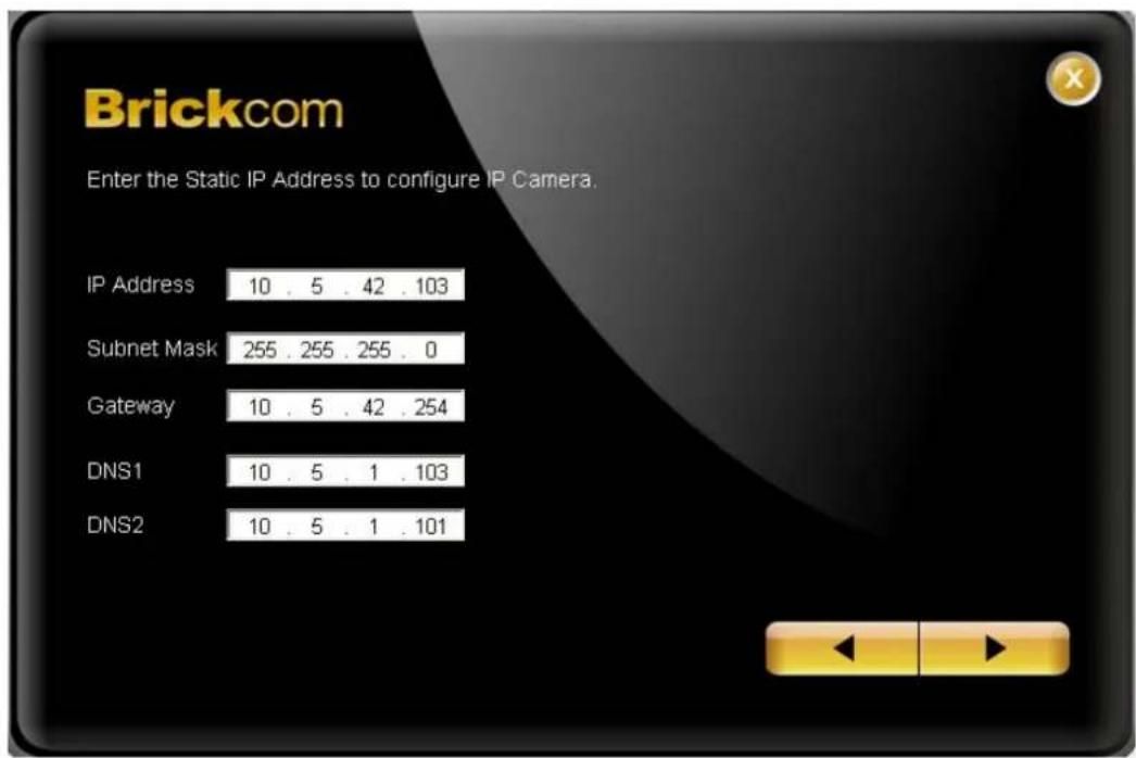 Brickcom Enter the Static IP Address to configure IP Camera. IP Address 10 . 5 . 42 . 103 Subnet Mask 255 . 255 . 255 . 0 Gateway 10 . 5 . 42 . 254 DNS1 10 . 5 . 1 . 103 DNS2 10 . 5 . 1 . 101