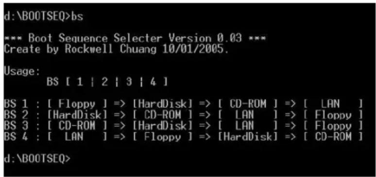 d:\BOOTSEQ>bs *** Boot Sequence Selector Version 0.03 *** Create by Rockwell Chuang 10/01/2005. Usage: BS [ 1 | 2 | 3 | 4 ] BS 1 : [ Floppy ] => [HardDisk] => [ CD-ROM ] => [ LAN ] BS 2 : [HardDisk] => [ CD-ROM ] => [ LAN ] => [ Floppy ] BS 3 : [ CD-ROM ] => [HardDisk] => [ LAN ] => [ Floppy ] BS 4…