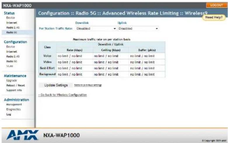 Configuration :: Radio 5G :: Advanced Wireless Rate Limiting :: Wireless9 Per Station Traffic Rate: Disabled Disabled Maximum traffic rate on per station basis Class Downlink / Uplink Rate (kbps) Ceiling (kbps) Buffer (pkts) Voice no limit / no limit no limit / no limit no limit / no limit Video no limit / no limit no limit / no limit no limit / no limit Best-Effort no limit / no limit no limit / no limit no limit / no limit Background no limit / no limit no limit / no limit no limit / no limit Update Settings Restore previous settings - Go back to Wireless Configuration Configuration Device Internet Radio 2, 4G Radio SG Maintenance Upgrade Reset / Reset Support Info Administration Management Diagnostics Log AMX NXA-WAP1000 © Copyright 2019 AMX