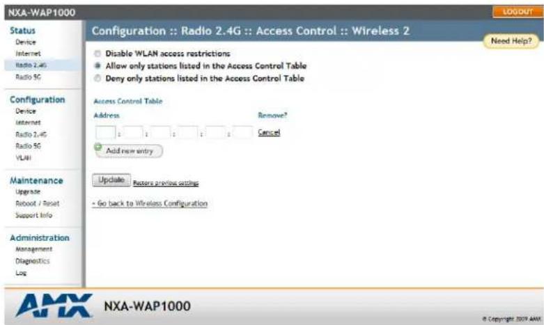 NXA-WAP1000 Configuration :: Radio 2.4G :: Access Control :: Wireless 2 Status Device Internet Radio 2.4G Radio 5G Configuration Device Internet Radio 2.4G Radio 5G VLAN Maintenance Upgrade Reboot / Reset Support Info Administration Management Diagnostics Log Configuration :: Radio 2.4G :: Access Control :: Wireless 2 Disable WLAN access restrictions Allow only stations listed in the Access Control Table Deny only stations listed in the Access Control Table Access Control Table Address Remove? Cancel Add new entry Update Factors previous settings + Go back to Wireless Configuration Need Help? © Copyright 2009 AMX NXA-WAP1000