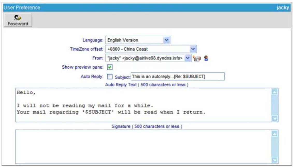 User Preference jacky Password Language: English Version TimeZone offset: +0800 - China Coast From: "jacky" Show preview pane: Auto Reply: Subject: This is an autoreply...[Re: $SUBJECT] Auto Reply Text ( 500 characters or less ) Hello, I will not be reading my mail for a while. Your mail regarding '$SUBJECT' will be read when I return. Signature ( 500 characters or less )