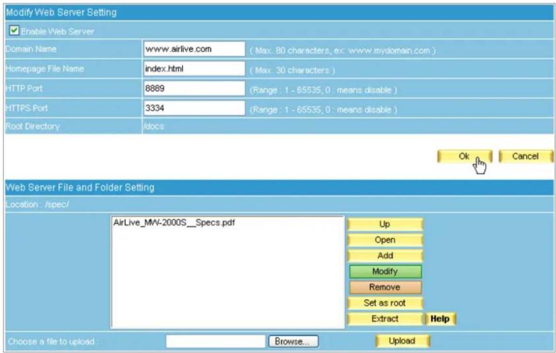 Modify Web Server Setting Enable Web Server Domain Name www.airlive.com (Max: 80 characters, ex: www.mydomain.com) Homepage File Name/index.html (Max: 30 characters) HTTP Port 8889 (Range: 1 - 65535, 0 : means disable) HTTPS Port 3334 (Range: 1 - 65535, 0 : means disable) Root Directory /docs Ok Cancel Web Server File and Folder Setting Location: /spec/ AirLive_MW-2000S_Specs.pdf Up Open Add Modify Remove Set as root Extract Help Choose a file to upload: Browse... Update
