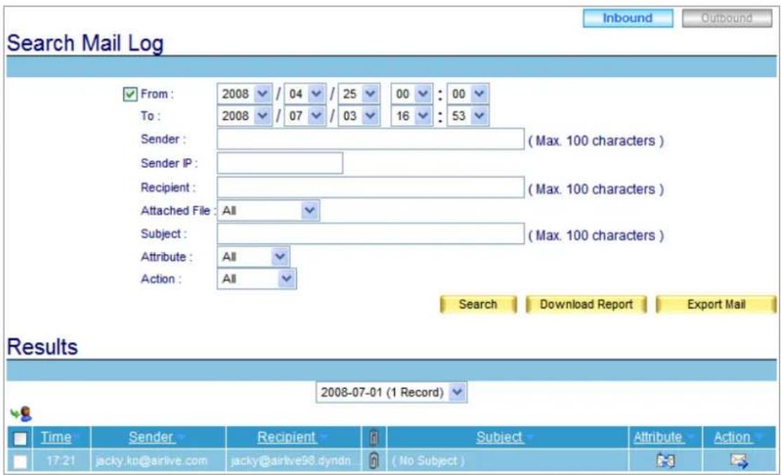 Search Mail Log From: 2008 / 04 / 25 00 : 00 To: 2008 / 07 / 03 16 : 53 Sender : ( Max. 100 characters ) Sender IP : Recipient : ( Max. 100 characters ) Attached File : All Subject : ( Max. 100 characters ) Attribute : All Action : All Search Download Report Export Mail Results 2008-07-01 (1 Record) Time Sender Recipient Subject Attribute Action 17:21 jacky.ko@airlive.com jacky@airlive98.dyndn ( No Subject )