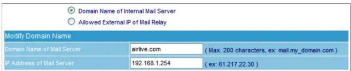Domain Name of Internal Mail Server Allowed External IP of Mail Relay Modify Domain Name Domain Name of Mail Server airlive.com (Max. 200 characters, ex: mail.my_domain.com) IP Address of Mail Server 192.168.1.254 (ex: 61.217.22.30)