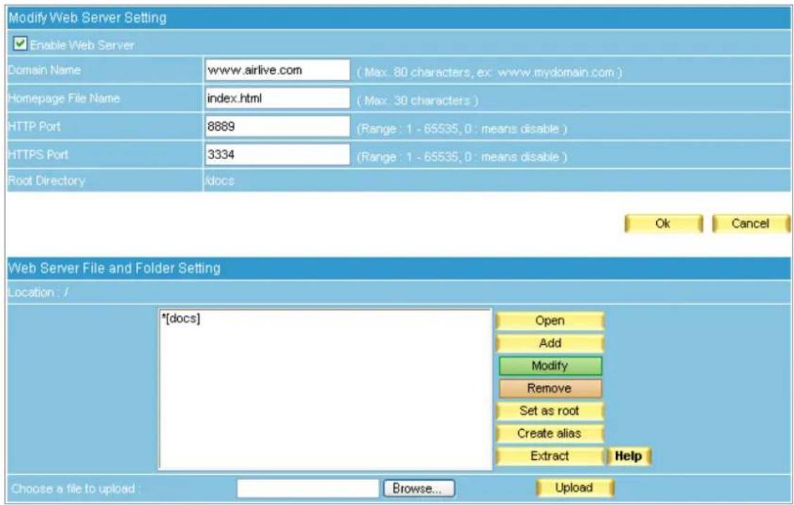 Modify Web Server Setting Enable Web Server Domain Name www.airlive.com (Max: 80 characters, ex: www.mydomain.com) Homepage File Name/index.html (Max: 30 characters) HTTP Port 8889 (Range: 1 - 65535, 0: means disable) HTTPS Port 3334 (Range: 1 - 65535, 0: means disable) Root Directory /docs Ok Cancel Web Server File and Folder Setting Location : / *[docs] Open Add Modify Remove Set as root Create alias Extract Help Choose a file to upload : Browse... Upload