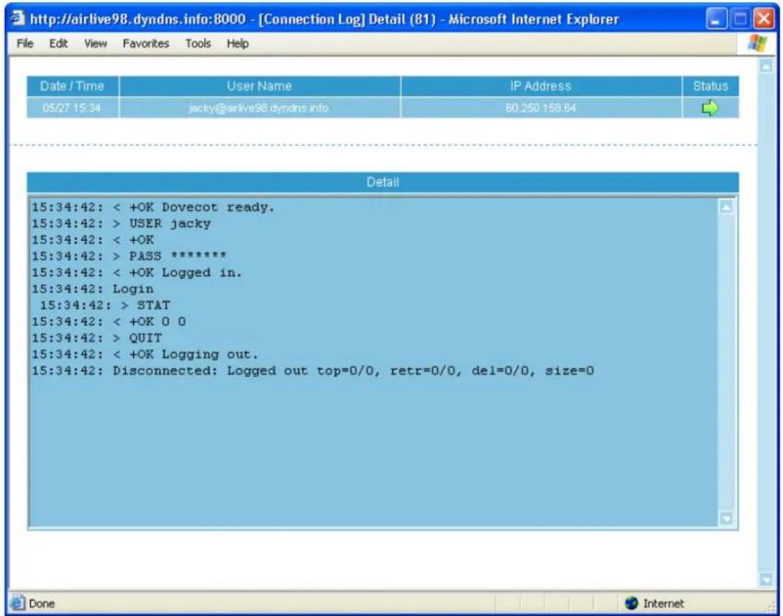 http://airlive98.dyndns.info:8000 - [Connection Log] Detail (81) - Microsoft Internet Explorer File Edit View Favorites Tools Help Date / Time User Name IP Address Status 05/27 15:34 jacky@airlive98.dyndns.info 80.250.158.64 Detail 15:34:42: < +OK Dovecot ready. 15:34:42: > USER jacky 15:34:42: < +OK 15:34:42: > PASS ***** 15:34:42: < +OK Logged in. 15:34:42: Login 15:34:42: > STAT 15:34:42: < +OK 0 0 15:34:42: > QUIT 15:34:42: < +OK Logging out. 15:34:42: Disconnected: Logged out top=0/0, retr=0/0, del=0/0, size=0 Done Internet