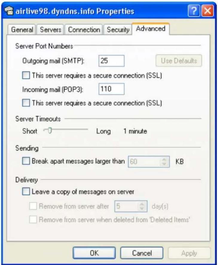 airlive98. dyndns.info Properties General Servers Connection Security Advanced Server Port Numbers Outgoing mail (SMTP): 25 Use Defaults This server requires a secure connection (SSL) Incoming mail (POP3): 110 This server requires a secure connection (SSL) Server Timeouts Short 0 Long 1 minute Sending Break apart messages larger than 60 KB Delivery Leave a copy of messages on server Remove from server after 5 day(s) Remove from server when deleted from 'Deleted Items' OK Cancel Apply