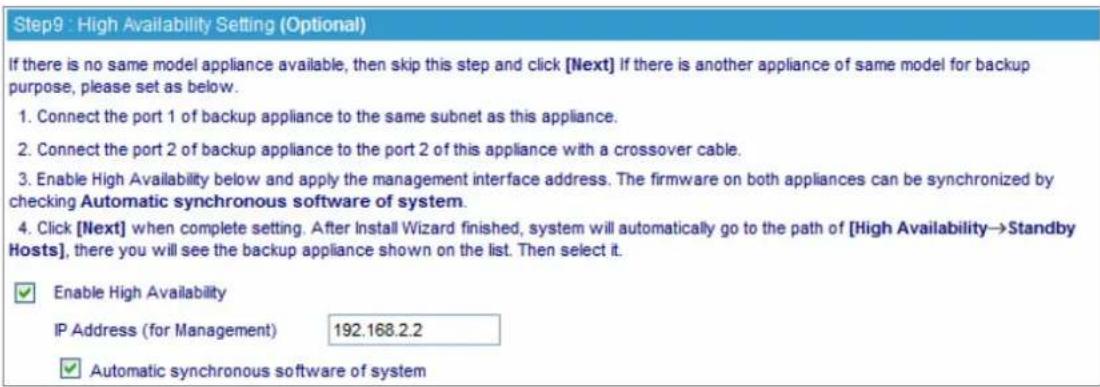 Step9 : High Availability Setting (Optional) If there is no same model appliance available, then skip this step and click [Next] if there is another appliance of same model for backup purpose, please set as below. 1. Connect the port 1 of backup appliance to the same subnet as this appliance. 2. Connect the port 2 of backup appliance to the port 2 of this appliance with a crossover cable. 3. Enable High Availability below and apply the management interface address. The firmware on both appliances can be synchronized by checking Automatic synchronous software of system. 4. Click [Next] when complete setting. After Install Wizard finished, system will automatically go to the path of [High Availability→Standby Hosts], there you will see the backup appliance shown on the list. Then select it. ✓ Enable High Availability IP Address (for Management) 192.168.2.2 ✓ Automatic synchronous software of system