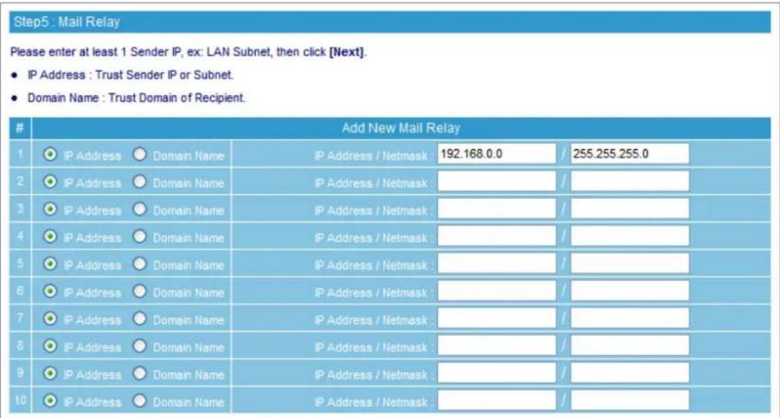 Step5 : Mail Relay Please enter at least 1 Sender IP, ex: LAN Subnet, then click [Next]. • IP Address : Trust Sender IP or Subnet. • Domain Name : Trust Domain of Recipient. Add New Mail Relay 1 IP Address ○ Domain Name IP Address / Netmask : 192.168.0.0 / 255.255.255.0 2 IP Address ○ Domain Name IP Address / Netmask : / 3 IP Address ○ Domain Name IP Address / Netmask : / 4 IP Address ○ Domain Name IP Address / Netmask : / 5 IP Address ○ Domain Name IP Address / Netmask : / 6 IP Address ○ Domain Name IP Address / Netmask : / 7 IP Address ○ Domain Name IP Address / Netmask : / 8 IP Address ○ Domain Name IP Address / Netmask : / 9 IP Address ○ Domain Name IP Address / Netmask : / 10 IP Address ○ Domain Name IP Address / Netmask : / #