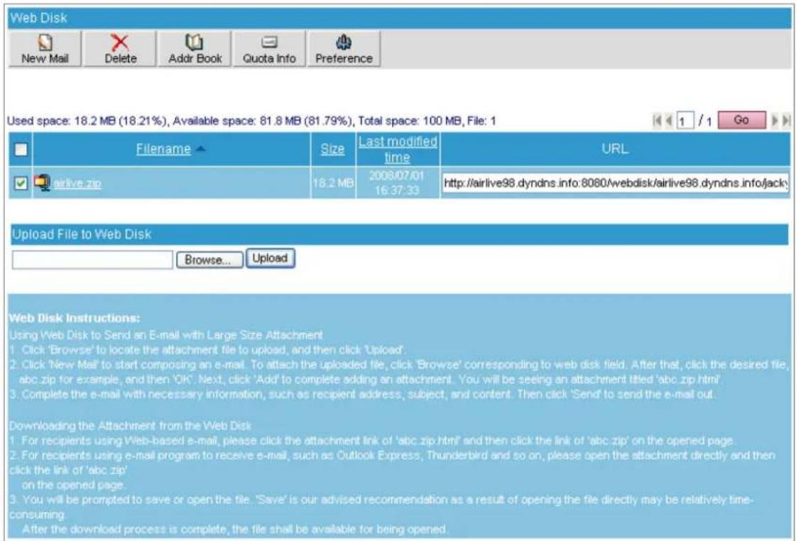 Web Disk New Mail Delete Addr Book Quota Info Preference Used space: 18.2 MB (18.21%), Available space: 81.8 MB (81.79%), Total space: 100 MB, File: 1 Filename airlive.zip Size Last modified time URL 18.2 MB 2006/07/01 16:37:33 http://airlive98.dyndns.info:8080/webdisk/airlive98.dyndns.info/jack\ Upload File to Web Disk Browse... Upload Web Disk Instructions: Using Web Disk to Send an E-mail with Large Size Attachment 1. Click 'Browse' to locate the attachment file to upload, and then click 'Upload' 2. Click 'New Mail' to start composing an e-mail. To attach the uploaded file, click 'Browse' corresponding to web disk field. After that, click the desired file, abc.zip for example, and then 'OK'. Next, click 'Add' to complete adding an attachment. You will be seeing an attachment titled 'abc.zip html'. 3. Complete the e-mail with necessary information, such as recipient address, subject, and content. Then click 'Send' to send the e-mail out. Downloading the Attachment from the Web Disk 1. For recipients using Web-based e-mail, please click the attachment link of 'abc zip html' and then click the link of 'abc zip' on the opened page 2. For recipients using e-mail program to receive e-mail, such as Outlook Express, Thunderbird and so on, please open the attachment directly and then click the link of 'abc zip' on the opened page. 3. You will be prompted to save or open the file. 'Save' is our advised recommendation as a result of opening the file directly may be relatively time-consuming. After the download process is complete, the file shall be available for being opened.