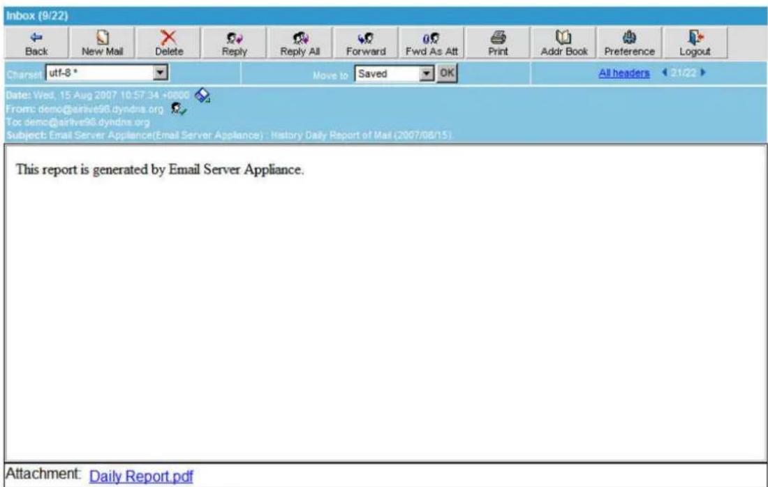Inbox (9/22) Back New Mail Delete Reply Reply All Forward Fwd As Att Print Addr Book Preference Logout Charset utf-8 * Move to Saved OK All headers 21/22 Date: Wed, 15-Aug 2007 10:57:34 +0000 From: demo@airlive98.dyndns.org To: demo@airlive98.dyndns.org Subject: Email Server Appliance(Email Server Appliance) : History Daily Report of Mail (2007/08/15). This report is generated by Email Server Appliance. Attachment: Daily Report pdf