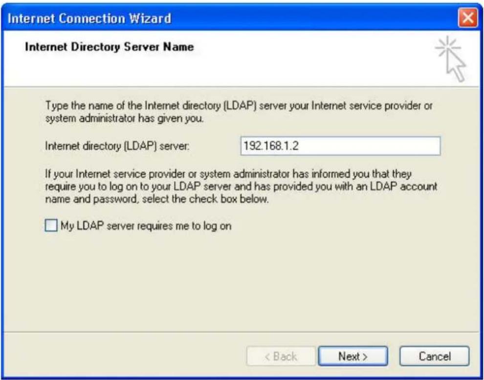 Internet Connection Wizard Internet Directory Server Name Type the name of the Internet directory (LDAP) server your Internet service provider or system administrator has given you. Internet directory (LDAP) server: 192.168.1.2 If your Internet service provider or system administrator has informed you that they require you to log on to your LDAP server and has provided you with an LDAP account name and password, select the check box below. My LDAP server requires me to log on < Back Next > Cancel