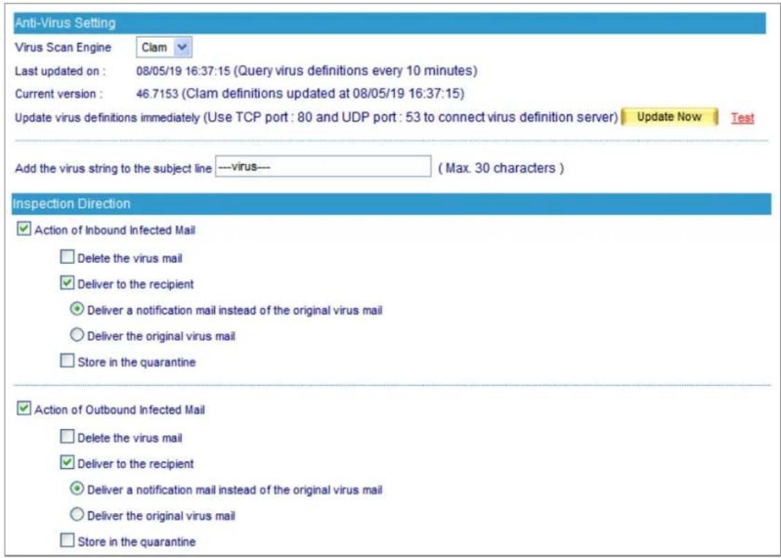 Anti-Virus Setting Virus Scan Engine Clam Last updated on : 08/05/19 16:37:15 (Query virus definitions every 10 minutes) Current version : 46.7153 (Clam definitions updated at 08/05/19 16:37:15) Update virus definitions immediately (Use TCP port : 80 and UDP port : 53 to connect virus definition server) Update Now Test Add the virus string to the subject line ---virus--- ( Max. 30 characters ) Inspection Direction ✓ Action of Inbound Infected Mail ☐ Delete the virus mail ✓ Deliver to the recipient ● Deliver a notification mail instead of the original virus mail ○ Deliver the original virus mail ☐ Store in the quarantine ✓ Action of Outbound Infected Mail ☐ Delete the virus mail ✓ Deliver to the recipient ● Deliver a notification mail instead of the original virus mail ○ Deliver the original virus mail ☐ Store in the quarantine