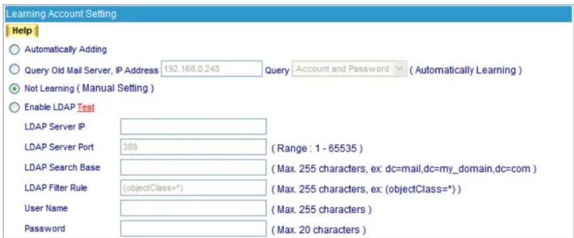 Learning Account Setting Help Automatically Adding Query Old Mail Server, IP Address 192.168.0.248 Query Account and Password ( Automatically Learning ) Not Learning ( Manual Setting ) Enable LDAP Test LDAP Server IP LDAP Server Port 389 ( Range : 1 - 65535 ) LDAP Search Base LDAP Filter Rule (objectClass=*) ( Max. 255 characters, ex: dc=mail,dc=my_domain,dc=com ) User Name Password (Max. 255 characters) (Max. 20 characters)