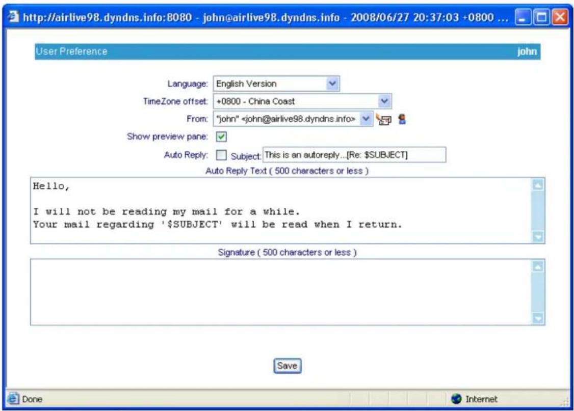 http://airlive98.dyndns.info:8080 - john@airlive98.dyndns.info - 2008/06/27 20:37:03 +0800 ... User Preference English Version TimeZone offset: +0800 - China Coast From: "john" Show preview pane: Auto Reply: Subject: This is an autoreply...[Re: $SUBJECT] Auto Reply Text ( 500 characters or less ) Hello, I will not be reading my mail for a while. Your mail regarding '$SUBJECT' will be read when I return. Signature ( 500 characters or less ) Save Done Internet