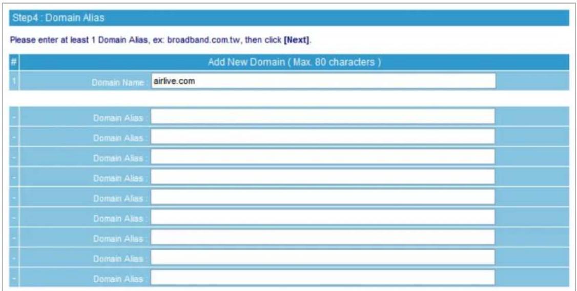Step4 : Domain Alias Please enter at least 1 Domain Alias, ex: broadband.com.tw, then click [Next]. Add New Domain ( Max. 80 characters ) 1 Domain Name airlive.com - Domain Alias : - Domain Alias : - Domain Alias : - Domain Alias : - Domain Alias : - Domain Alias : - Domain Alias : - Domain Alias : - Domain Alias :
