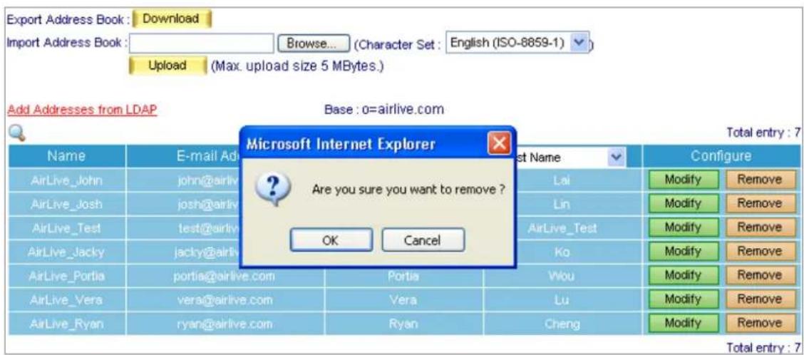 Export Address Book : Download Import Address Book : Browse... (Character Set : English (ISO-8859-1) ) Upload (Max. upload size 5 MBytes.) Add Addresses from LDAP Base : o=airlive.com Microsoft Internet Explorer Name E-mail Ad AirLive_John john@airlive.com AirLive_Josh-joshi@airlive.com AirLive_Test,test@airlive.com AirLive_Jacky/jacky@airlive.com AirLive_Portia_portia@airlive.com Portia Portia AirLive_Vera.vera@airlive.com Vera Lu AirLive_Ryan.ryan@airlive.com Ryan Cheng Configure Lai Modify Remove Lin Modify Remove AirLive_Test AirLive_Test Modify Remove Ko Modify Remove Wou Modify Remove Lu Modify Remove Cheng Modify Remove Total entry : 7 Total entry : 7